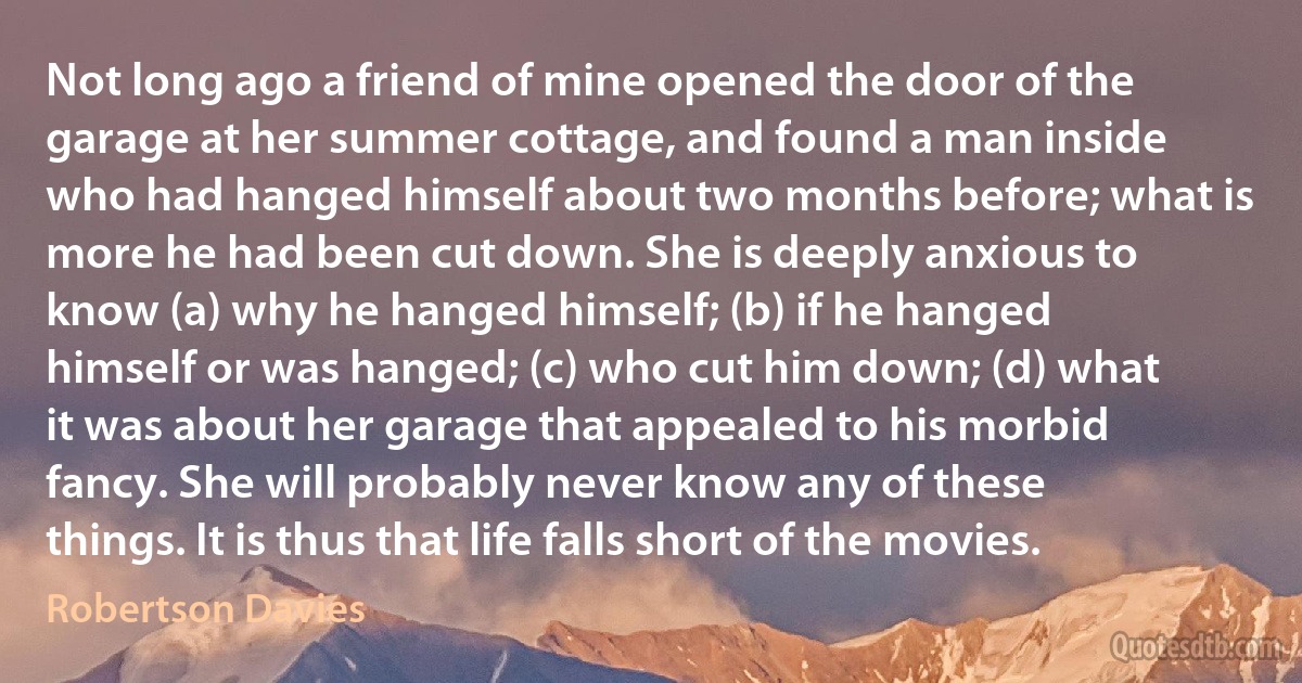 Not long ago a friend of mine opened the door of the garage at her summer cottage, and found a man inside who had hanged himself about two months before; what is more he had been cut down. She is deeply anxious to know (a) why he hanged himself; (b) if he hanged himself or was hanged; (c) who cut him down; (d) what it was about her garage that appealed to his morbid fancy. She will probably never know any of these things. It is thus that life falls short of the movies. (Robertson Davies)