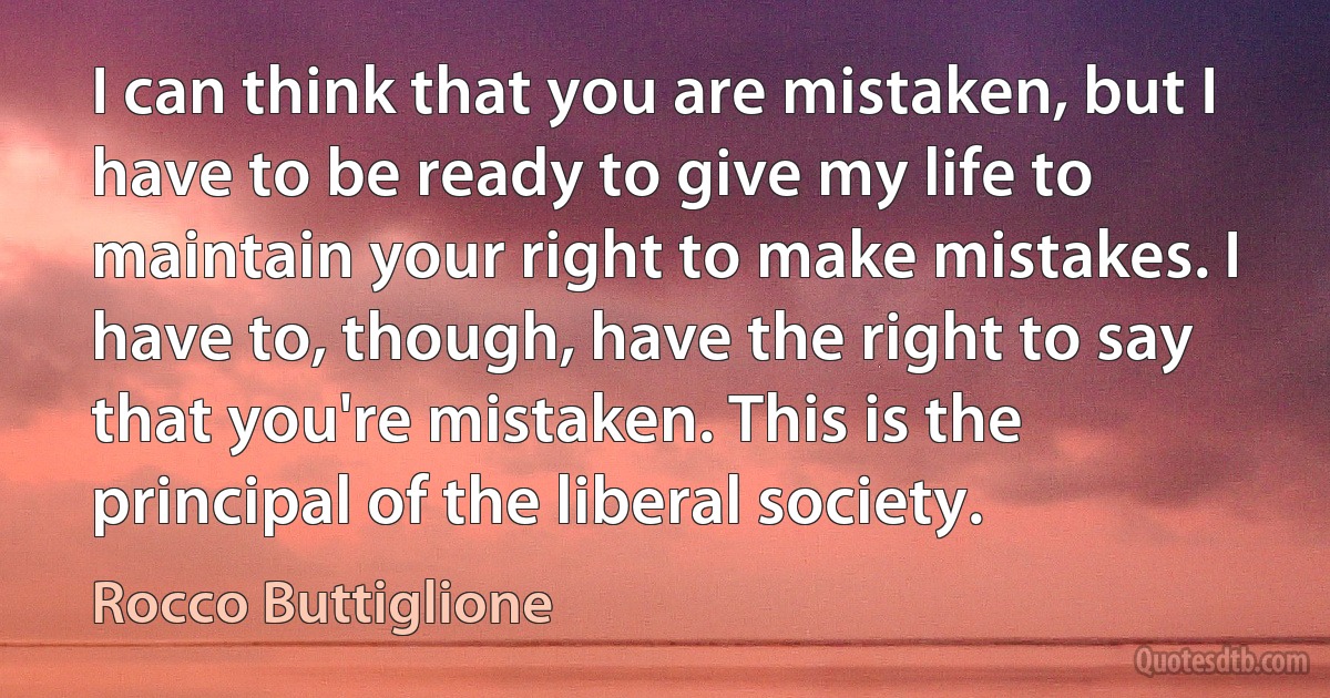 I can think that you are mistaken, but I have to be ready to give my life to maintain your right to make mistakes. I have to, though, have the right to say that you're mistaken. This is the principal of the liberal society. (Rocco Buttiglione)