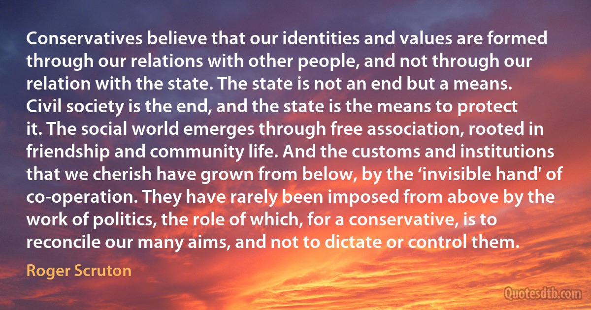 Conservatives believe that our identities and values are formed through our relations with other people, and not through our relation with the state. The state is not an end but a means. Civil society is the end, and the state is the means to protect it. The social world emerges through free association, rooted in friendship and community life. And the customs and institutions that we cherish have grown from below, by the ‘invisible hand' of co-operation. They have rarely been imposed from above by the work of politics, the role of which, for a conservative, is to reconcile our many aims, and not to dictate or control them. (Roger Scruton)