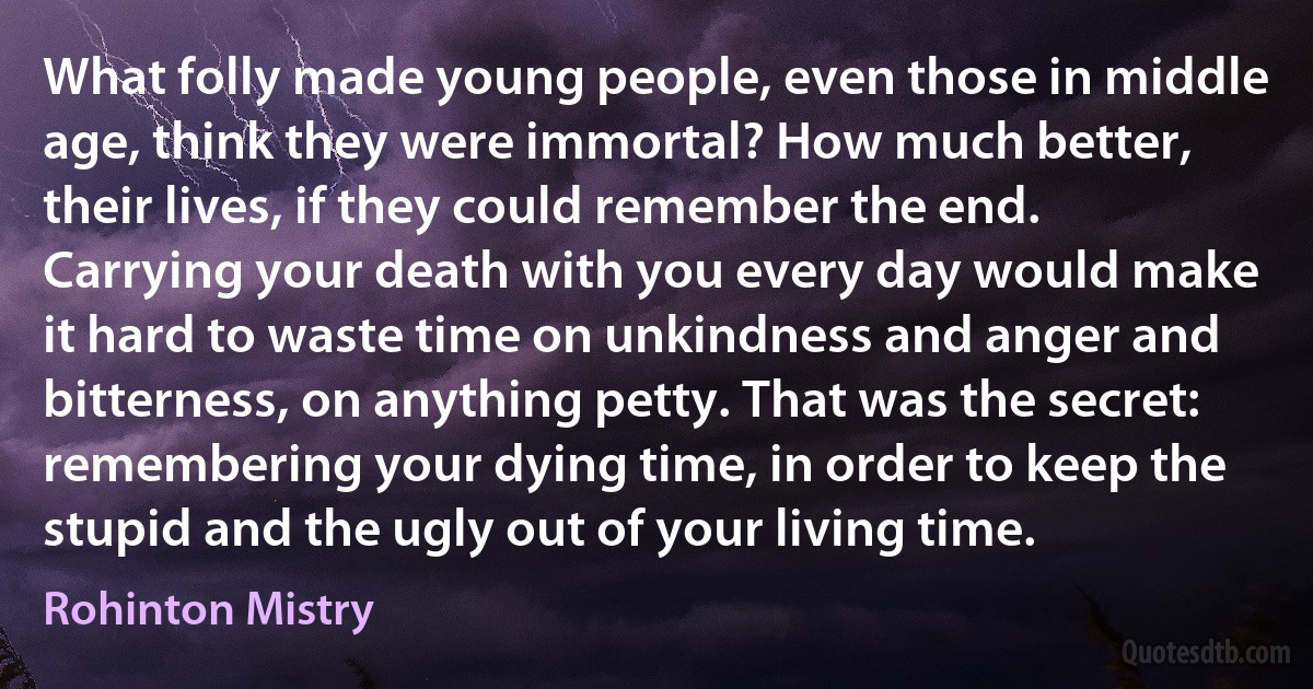 What folly made young people, even those in middle age, think they were immortal? How much better, their lives, if they could remember the end. Carrying your death with you every day would make it hard to waste time on unkindness and anger and bitterness, on anything petty. That was the secret: remembering your dying time, in order to keep the stupid and the ugly out of your living time. (Rohinton Mistry)