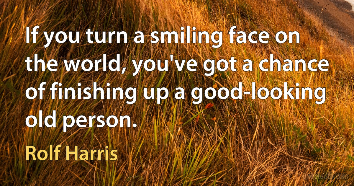 If you turn a smiling face on the world, you've got a chance of finishing up a good-looking old person. (Rolf Harris)