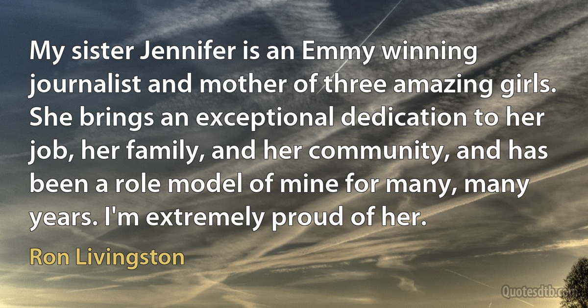 My sister Jennifer is an Emmy winning journalist and mother of three amazing girls. She brings an exceptional dedication to her job, her family, and her community, and has been a role model of mine for many, many years. I'm extremely proud of her. (Ron Livingston)