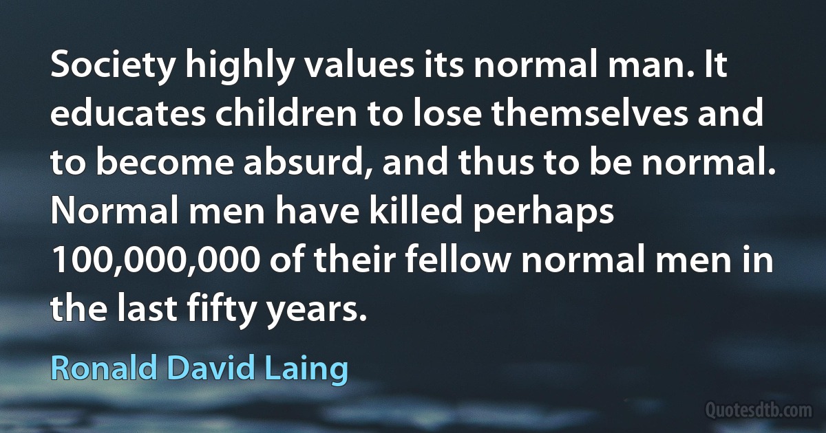 Society highly values its normal man. It educates children to lose themselves and to become absurd, and thus to be normal. Normal men have killed perhaps 100,000,000 of their fellow normal men in the last fifty years. (Ronald David Laing)