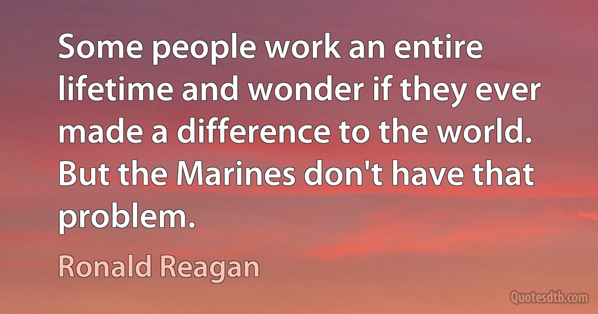 Some people work an entire lifetime and wonder if they ever made a difference to the world. But the Marines don't have that problem. (Ronald Reagan)