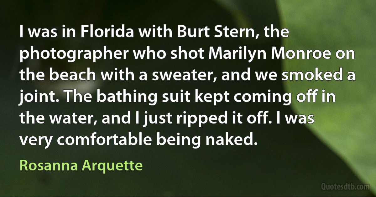 I was in Florida with Burt Stern, the photographer who shot Marilyn Monroe on the beach with a sweater, and we smoked a joint. The bathing suit kept coming off in the water, and I just ripped it off. I was very comfortable being naked. (Rosanna Arquette)