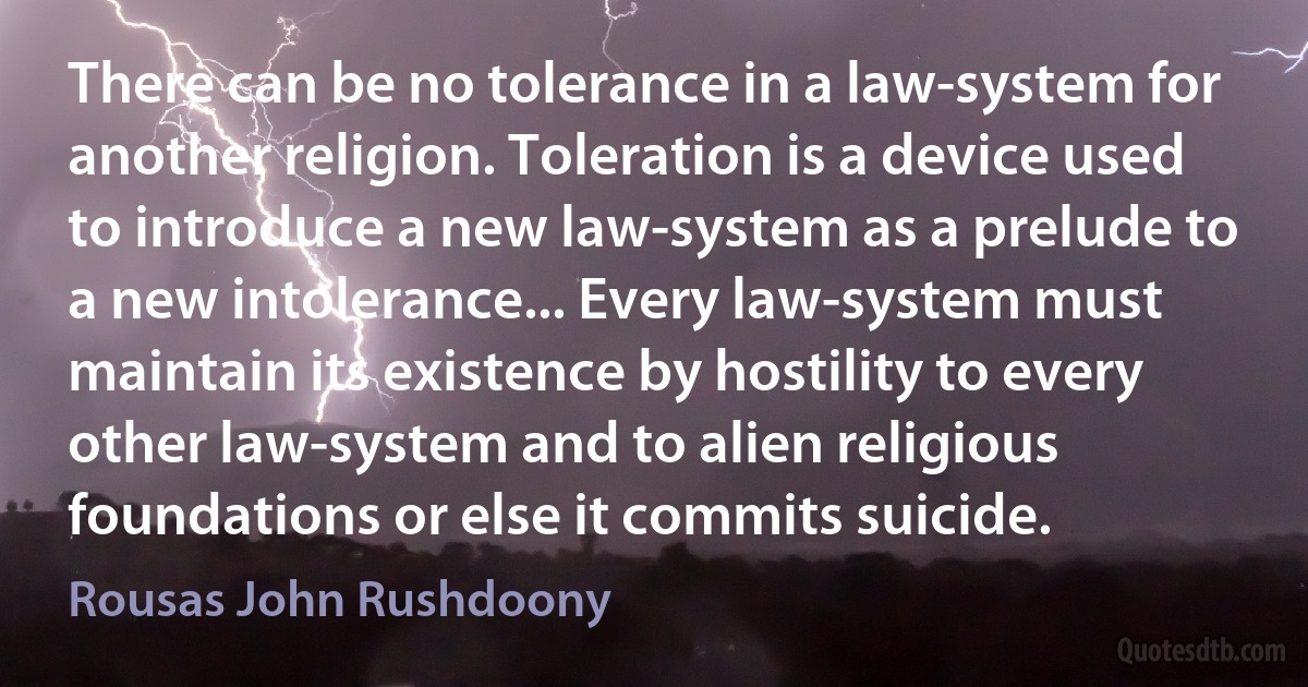 There can be no tolerance in a law-system for another religion. Toleration is a device used to introduce a new law-system as a prelude to a new intolerance... Every law-system must maintain its existence by hostility to every other law-system and to alien religious foundations or else it commits suicide. (Rousas John Rushdoony)