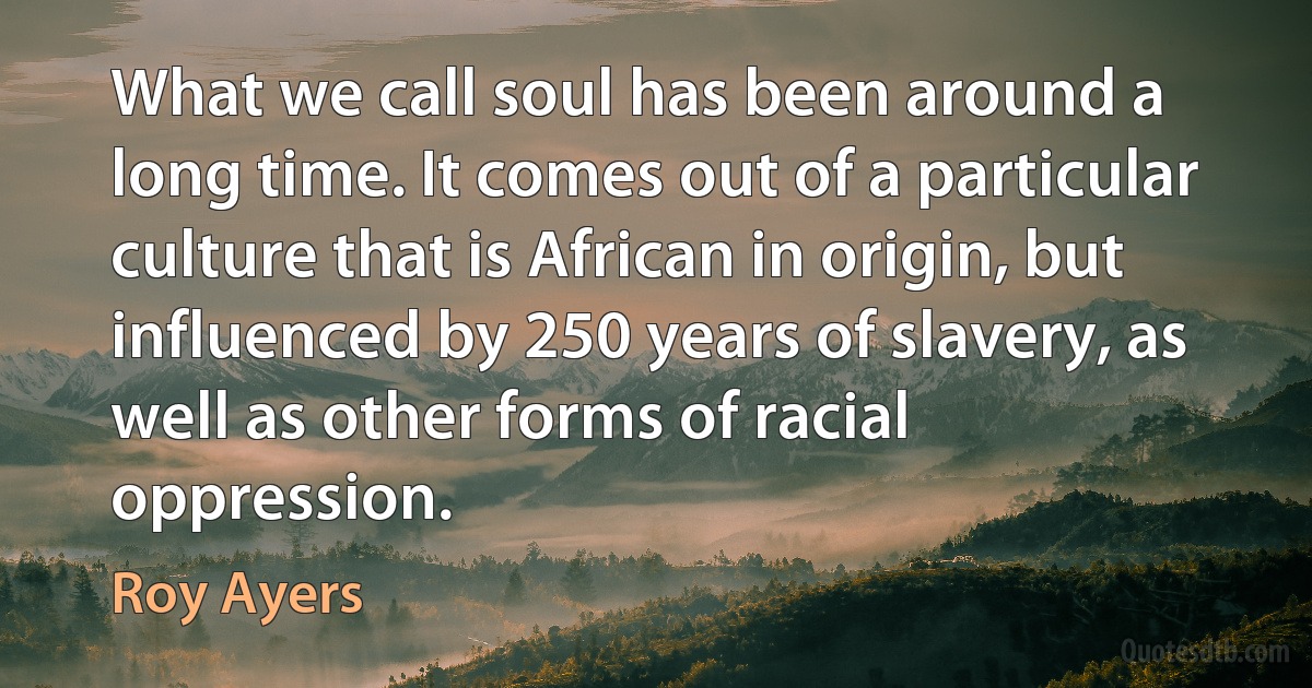 What we call soul has been around a long time. It comes out of a particular culture that is African in origin, but influenced by 250 years of slavery, as well as other forms of racial oppression. (Roy Ayers)