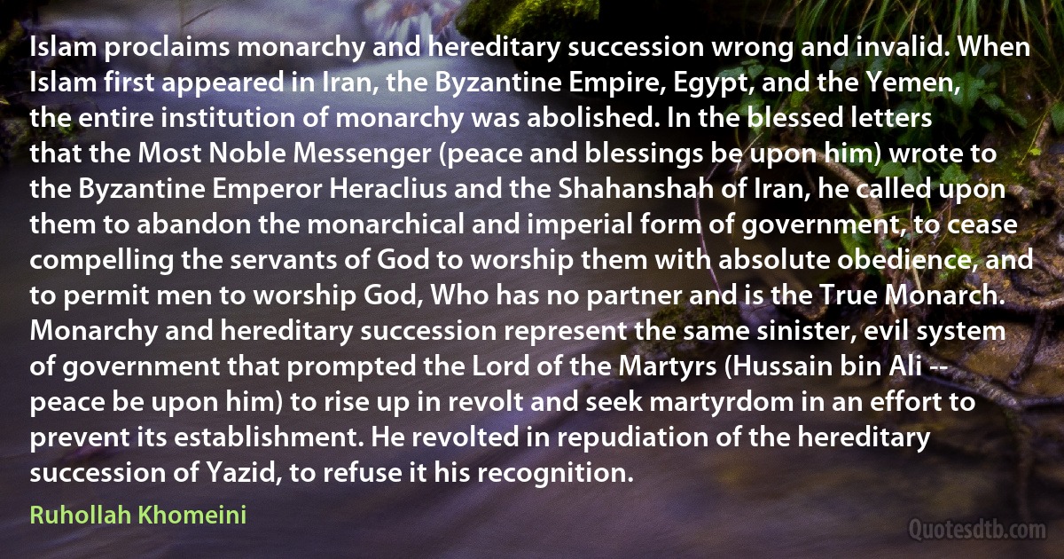 Islam proclaims monarchy and hereditary succession wrong and invalid. When Islam first appeared in Iran, the Byzantine Empire, Egypt, and the Yemen, the entire institution of monarchy was abolished. In the blessed letters that the Most Noble Messenger (peace and blessings be upon him) wrote to the Byzantine Emperor Heraclius and the Shahanshah of Iran, he called upon them to abandon the monarchical and imperial form of government, to cease compelling the servants of God to worship them with absolute obedience, and to permit men to worship God, Who has no partner and is the True Monarch. Monarchy and hereditary succession represent the same sinister, evil system of government that prompted the Lord of the Martyrs (Hussain bin Ali -- peace be upon him) to rise up in revolt and seek martyrdom in an effort to prevent its establishment. He revolted in repudiation of the hereditary succession of Yazid, to refuse it his recognition. (Ruhollah Khomeini)