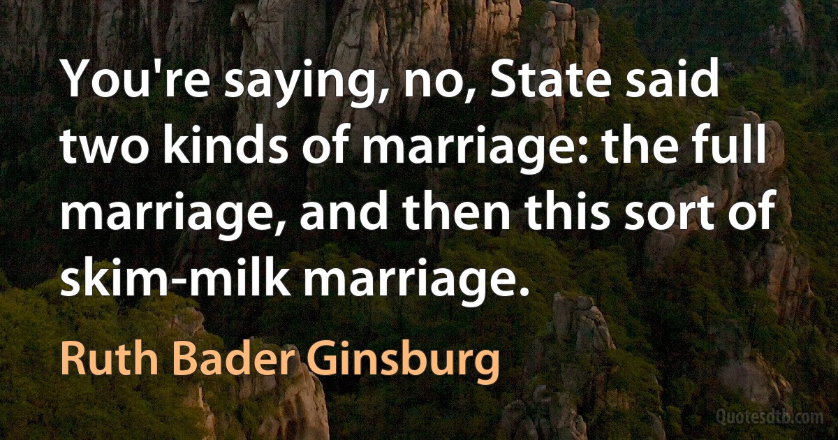 You're saying, no, State said two kinds of marriage: the full marriage, and then this sort of skim-milk marriage. (Ruth Bader Ginsburg)