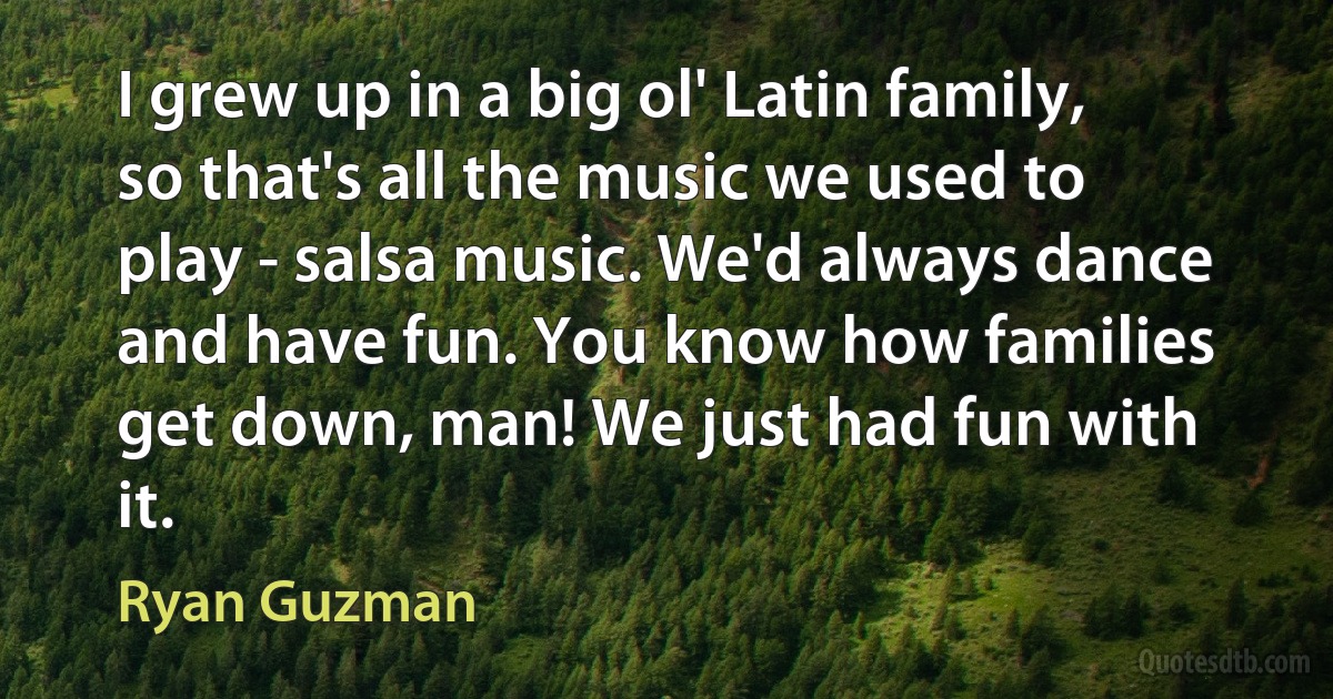 I grew up in a big ol' Latin family, so that's all the music we used to play - salsa music. We'd always dance and have fun. You know how families get down, man! We just had fun with it. (Ryan Guzman)