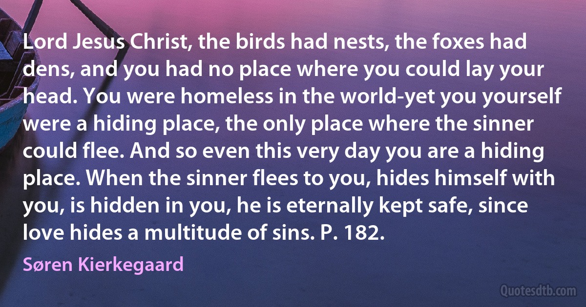 Lord Jesus Christ, the birds had nests, the foxes had dens, and you had no place where you could lay your head. You were homeless in the world-yet you yourself were a hiding place, the only place where the sinner could flee. And so even this very day you are a hiding place. When the sinner flees to you, hides himself with you, is hidden in you, he is eternally kept safe, since love hides a multitude of sins. P. 182. (Søren Kierkegaard)