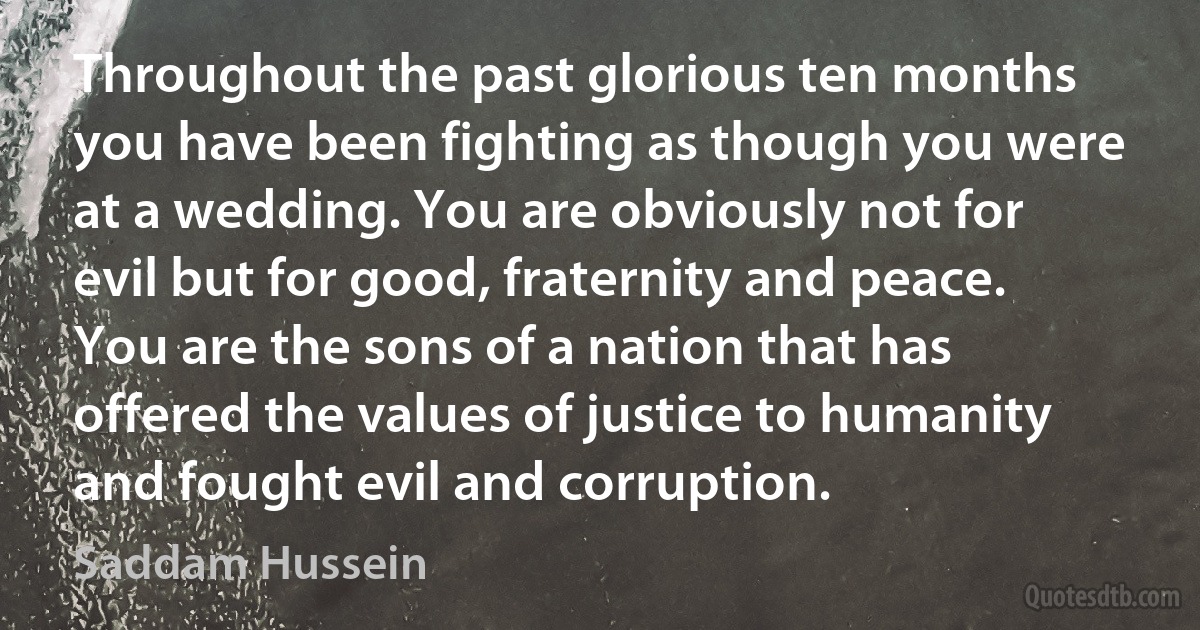 Throughout the past glorious ten months you have been fighting as though you were at a wedding. You are obviously not for evil but for good, fraternity and peace. You are the sons of a nation that has offered the values of justice to humanity and fought evil and corruption. (Saddam Hussein)