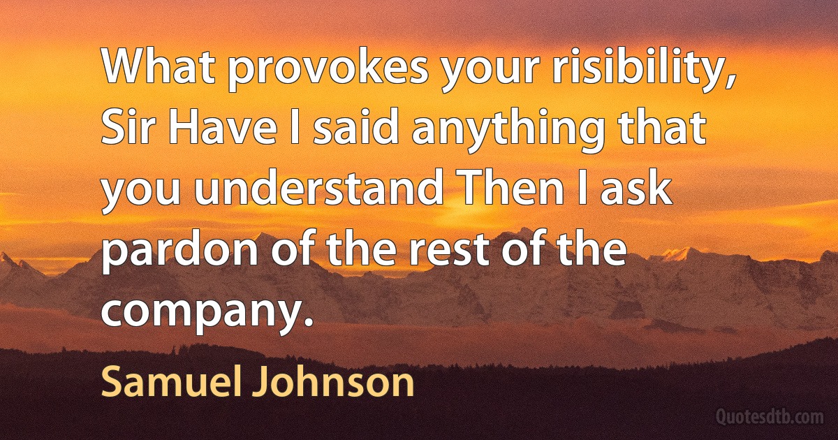 What provokes your risibility, Sir Have I said anything that you understand Then I ask pardon of the rest of the company. (Samuel Johnson)