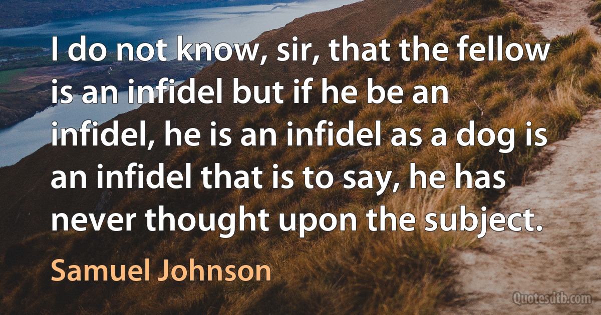 I do not know, sir, that the fellow is an infidel but if he be an infidel, he is an infidel as a dog is an infidel that is to say, he has never thought upon the subject. (Samuel Johnson)