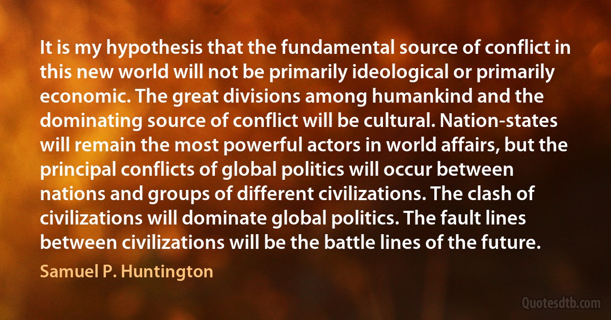 It is my hypothesis that the fundamental source of conflict in this new world will not be primarily ideological or primarily economic. The great divisions among humankind and the dominating source of conflict will be cultural. Nation-states will remain the most powerful actors in world affairs, but the principal conflicts of global politics will occur between nations and groups of different civilizations. The clash of civilizations will dominate global politics. The fault lines between civilizations will be the battle lines of the future. (Samuel P. Huntington)