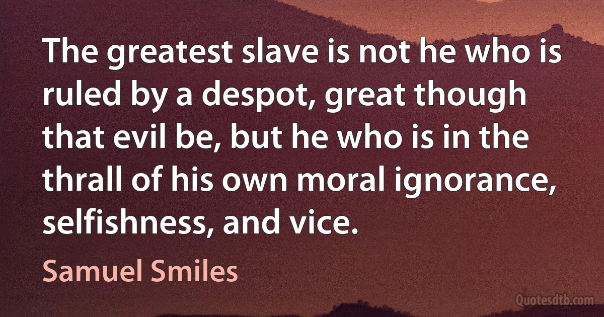 The greatest slave is not he who is ruled by a despot, great though that evil be, but he who is in the thrall of his own moral ignorance, selfishness, and vice. (Samuel Smiles)