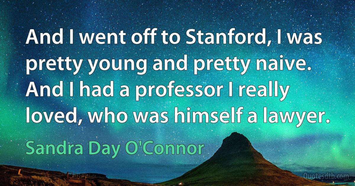 And I went off to Stanford, I was pretty young and pretty naive. And I had a professor I really loved, who was himself a lawyer. (Sandra Day O'Connor)