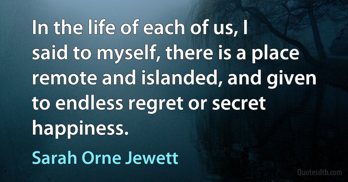 In the life of each of us, I said to myself, there is a place remote and islanded, and given to endless regret or secret happiness. (Sarah Orne Jewett)