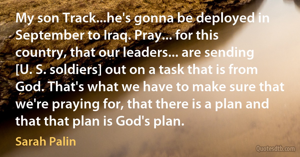 My son Track...he's gonna be deployed in September to Iraq. Pray... for this country, that our leaders... are sending [U. S. soldiers] out on a task that is from God. That's what we have to make sure that we're praying for, that there is a plan and that that plan is God's plan. (Sarah Palin)