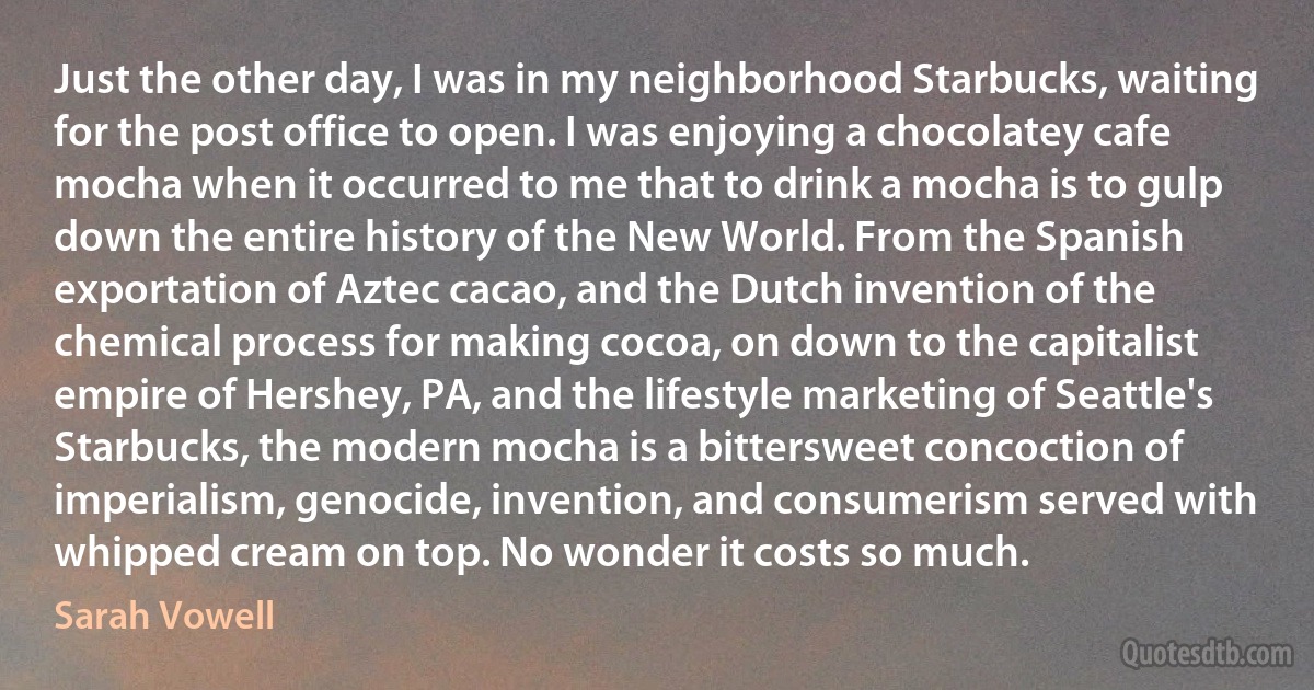 Just the other day, I was in my neighborhood Starbucks, waiting for the post office to open. I was enjoying a chocolatey cafe mocha when it occurred to me that to drink a mocha is to gulp down the entire history of the New World. From the Spanish exportation of Aztec cacao, and the Dutch invention of the chemical process for making cocoa, on down to the capitalist empire of Hershey, PA, and the lifestyle marketing of Seattle's Starbucks, the modern mocha is a bittersweet concoction of imperialism, genocide, invention, and consumerism served with whipped cream on top. No wonder it costs so much. (Sarah Vowell)