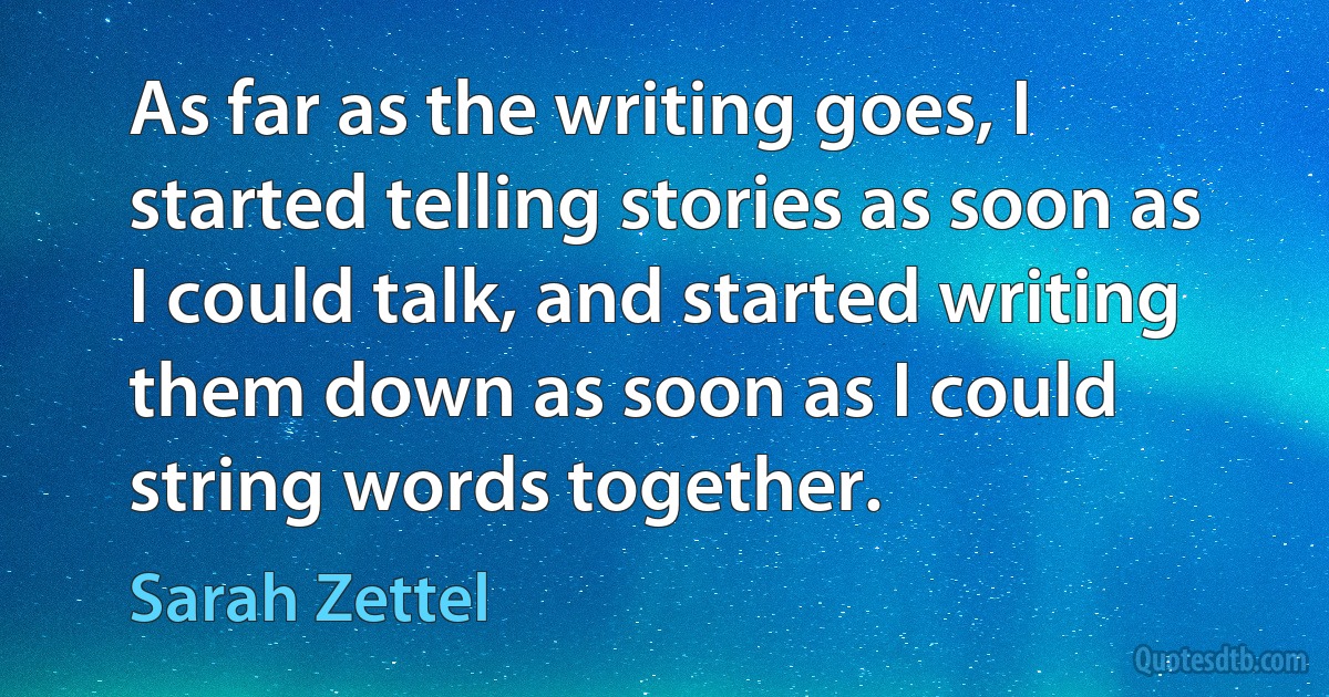 As far as the writing goes, I started telling stories as soon as I could talk, and started writing them down as soon as I could string words together. (Sarah Zettel)