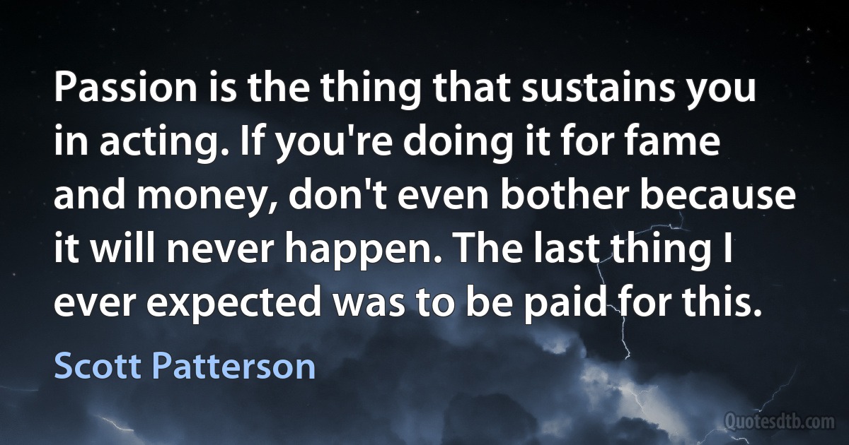 Passion is the thing that sustains you in acting. If you're doing it for fame and money, don't even bother because it will never happen. The last thing I ever expected was to be paid for this. (Scott Patterson)