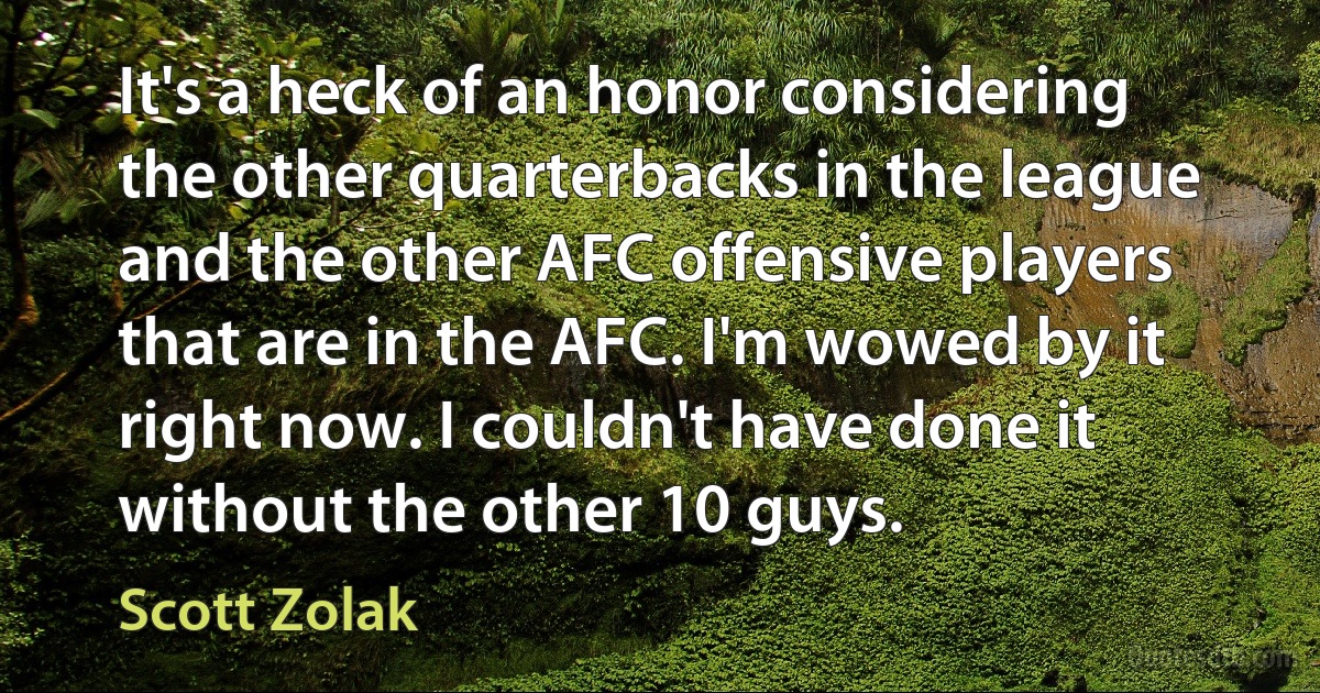 It's a heck of an honor considering the other quarterbacks in the league and the other AFC offensive players that are in the AFC. I'm wowed by it right now. I couldn't have done it without the other 10 guys. (Scott Zolak)