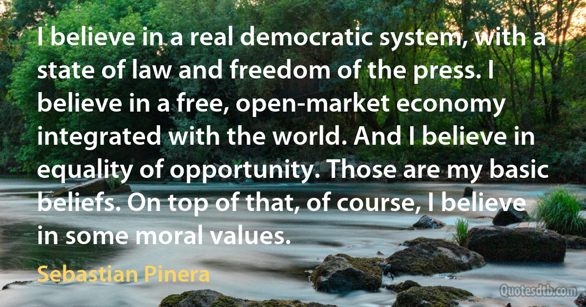 I believe in a real democratic system, with a state of law and freedom of the press. I believe in a free, open-market economy integrated with the world. And I believe in equality of opportunity. Those are my basic beliefs. On top of that, of course, I believe in some moral values. (Sebastian Pinera)