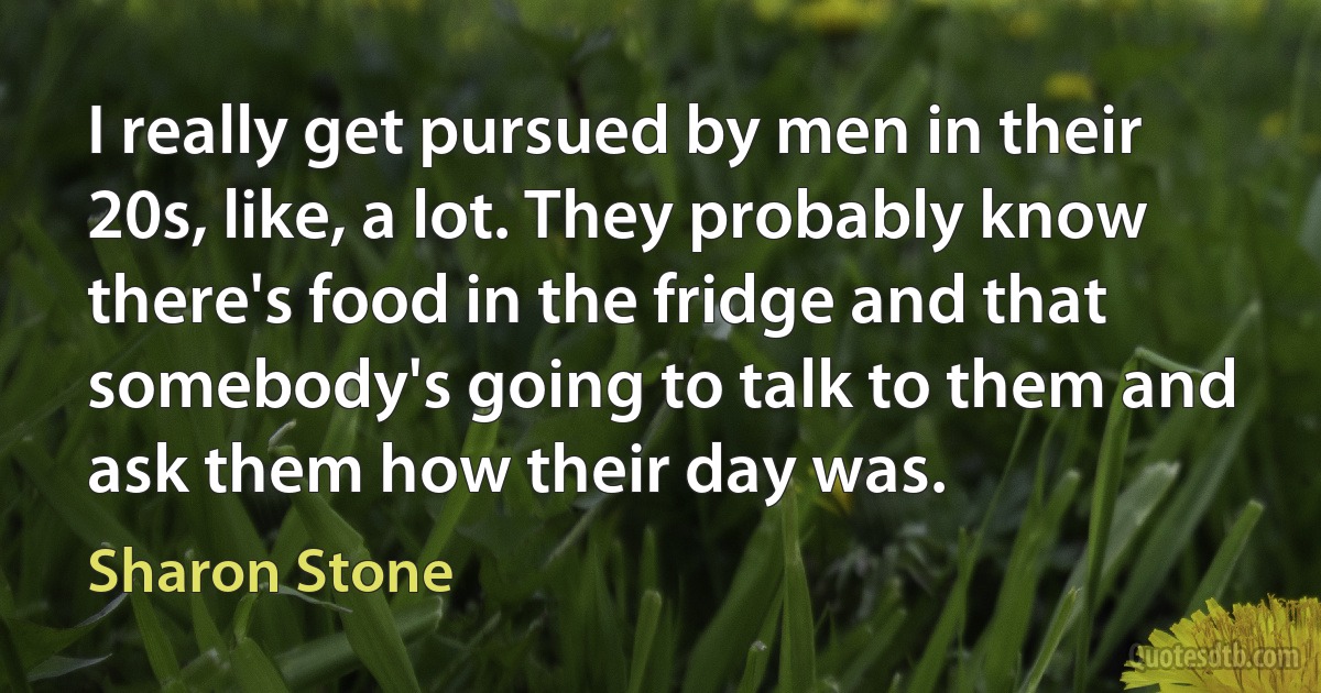 I really get pursued by men in their 20s, like, a lot. They probably know there's food in the fridge and that somebody's going to talk to them and ask them how their day was. (Sharon Stone)