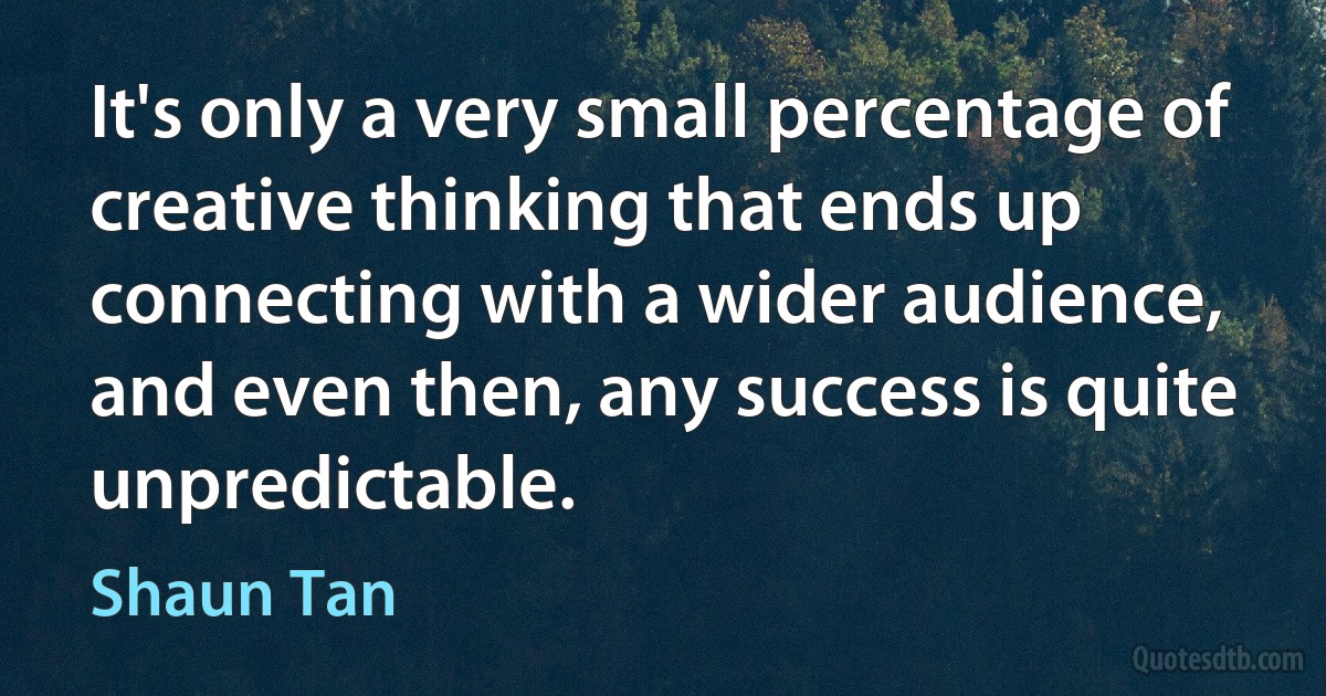 It's only a very small percentage of creative thinking that ends up connecting with a wider audience, and even then, any success is quite unpredictable. (Shaun Tan)