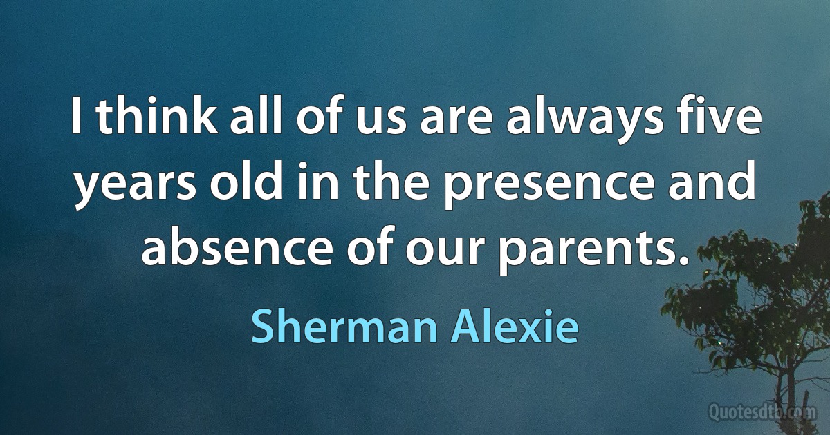 I think all of us are always five years old in the presence and absence of our parents. (Sherman Alexie)