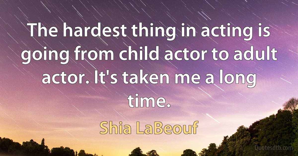 The hardest thing in acting is going from child actor to adult actor. It's taken me a long time. (Shia LaBeouf)