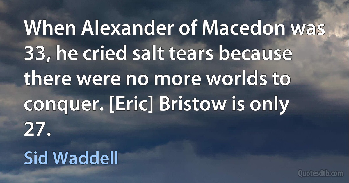 When Alexander of Macedon was 33, he cried salt tears because there were no more worlds to conquer. [Eric] Bristow is only 27. (Sid Waddell)