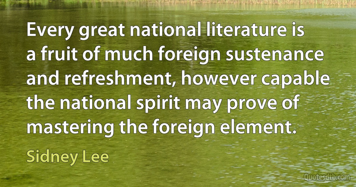 Every great national literature is a fruit of much foreign sustenance and refreshment, however capable the national spirit may prove of mastering the foreign element. (Sidney Lee)