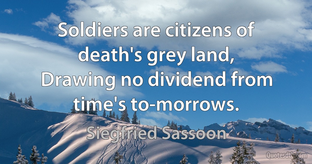 Soldiers are citizens of death's grey land,
Drawing no dividend from time's to-morrows. (Siegfried Sassoon)