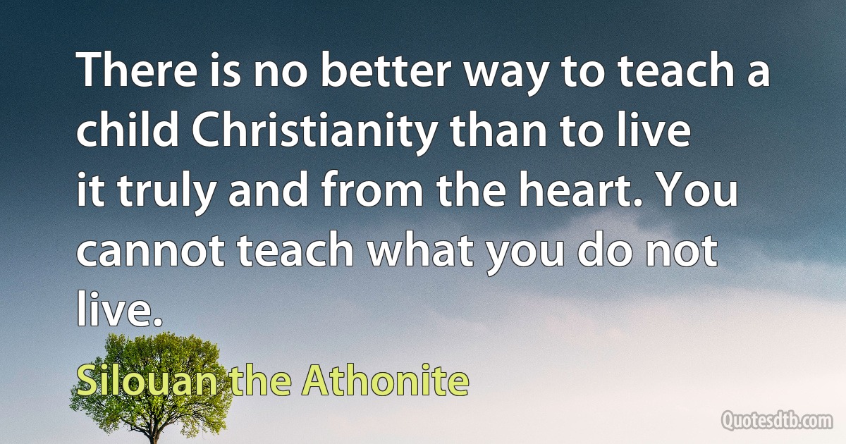 There is no better way to teach a child Christianity than to live it truly and from the heart. You cannot teach what you do not live. (Silouan the Athonite)