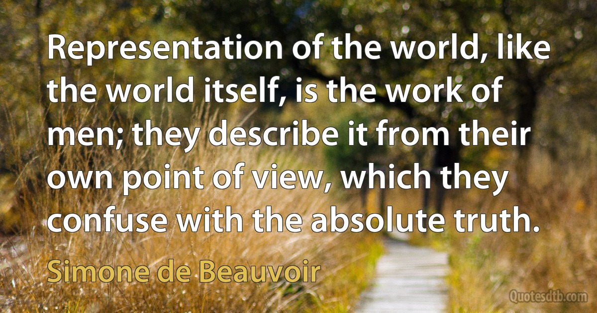 Representation of the world, like the world itself, is the work of men; they describe it from their own point of view, which they confuse with the absolute truth. (Simone de Beauvoir)