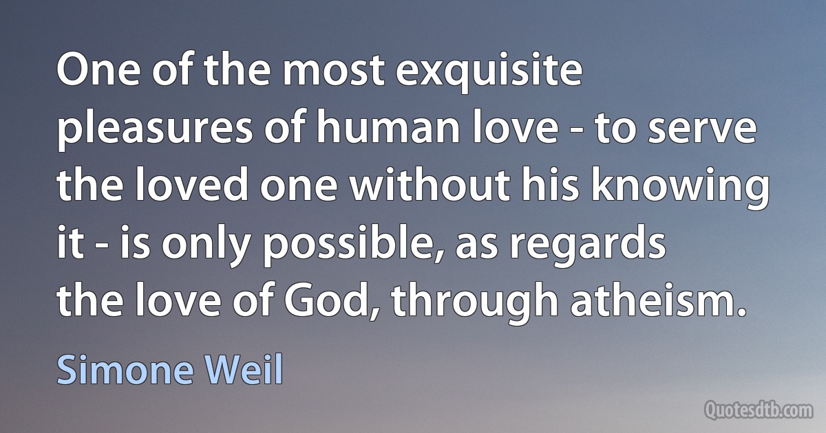 One of the most exquisite pleasures of human love - to serve the loved one without his knowing it - is only possible, as regards the love of God, through atheism. (Simone Weil)