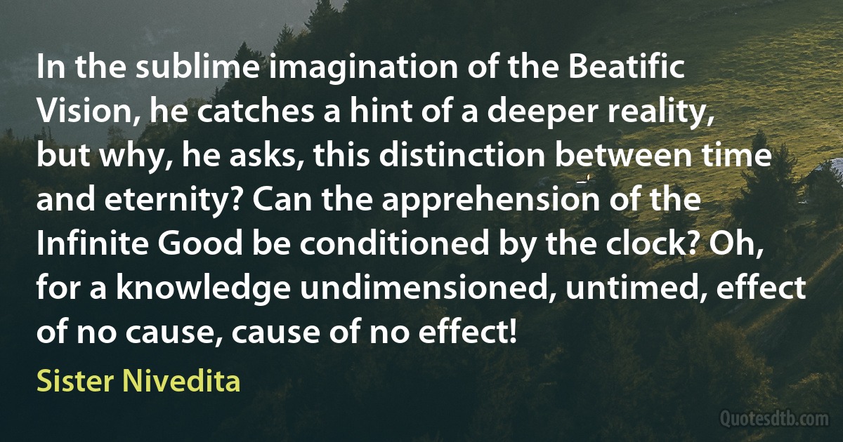 In the sublime imagination of the Beatific Vision, he catches a hint of a deeper reality, but why, he asks, this distinction between time and eternity? Can the apprehension of the Infinite Good be conditioned by the clock? Oh, for a knowledge undimensioned, untimed, effect of no cause, cause of no effect! (Sister Nivedita)