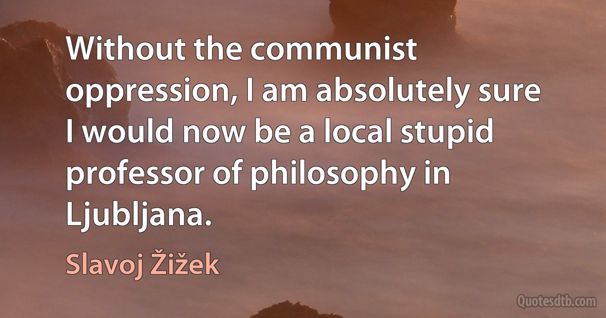 Without the communist oppression, I am absolutely sure I would now be a local stupid professor of philosophy in Ljubljana. (Slavoj Žižek)