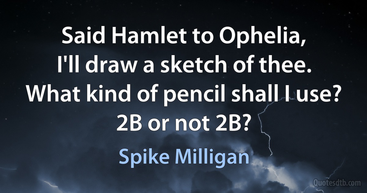 Said Hamlet to Ophelia,
I'll draw a sketch of thee.
What kind of pencil shall I use?
2B or not 2B? (Spike Milligan)