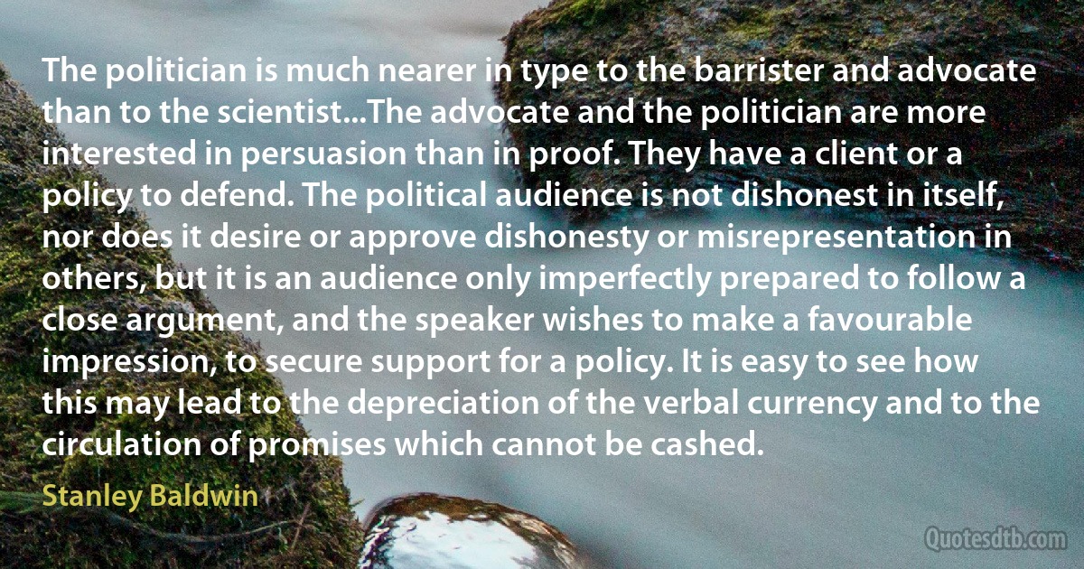 The politician is much nearer in type to the barrister and advocate than to the scientist...The advocate and the politician are more interested in persuasion than in proof. They have a client or a policy to defend. The political audience is not dishonest in itself, nor does it desire or approve dishonesty or misrepresentation in others, but it is an audience only imperfectly prepared to follow a close argument, and the speaker wishes to make a favourable impression, to secure support for a policy. It is easy to see how this may lead to the depreciation of the verbal currency and to the circulation of promises which cannot be cashed. (Stanley Baldwin)