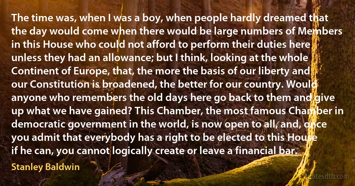 The time was, when I was a boy, when people hardly dreamed that the day would come when there would be large numbers of Members in this House who could not afford to perform their duties here unless they had an allowance; but I think, looking at the whole Continent of Europe, that, the more the basis of our liberty and our Constitution is broadened, the better for our country. Would anyone who remembers the old days here go back to them and give up what we have gained? This Chamber, the most famous Chamber in democratic government in the world, is now open to all, and, once you admit that everybody has a right to be elected to this House if he can, you cannot logically create or leave a financial bar. (Stanley Baldwin)