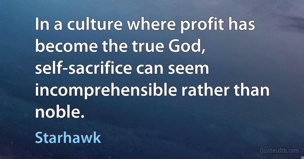 In a culture where profit has become the true God, self-sacrifice can seem incomprehensible rather than noble. (Starhawk)