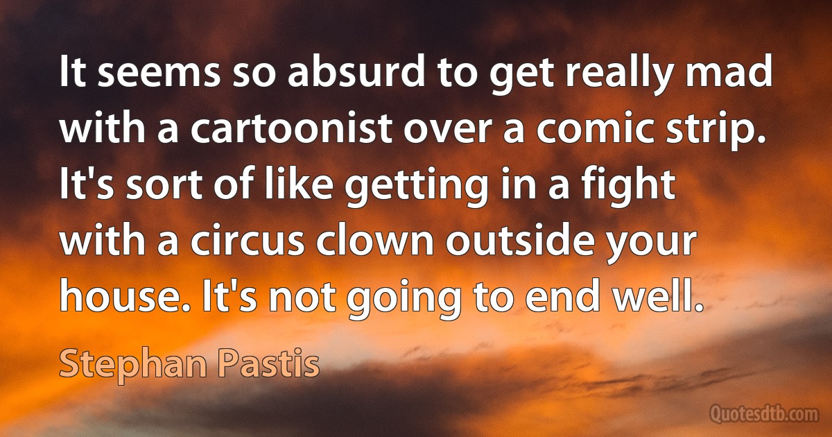 It seems so absurd to get really mad with a cartoonist over a comic strip. It's sort of like getting in a fight with a circus clown outside your house. It's not going to end well. (Stephan Pastis)