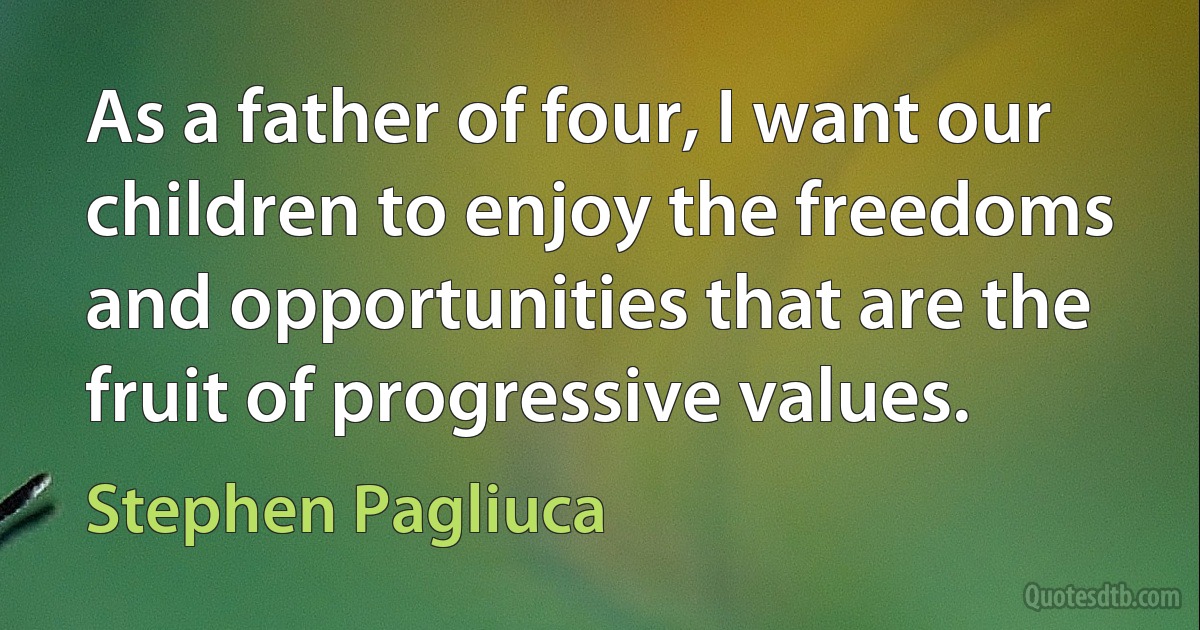 As a father of four, I want our children to enjoy the freedoms and opportunities that are the fruit of progressive values. (Stephen Pagliuca)