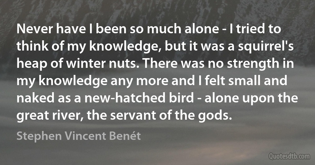 Never have I been so much alone - I tried to think of my knowledge, but it was a squirrel's heap of winter nuts. There was no strength in my knowledge any more and I felt small and naked as a new-hatched bird - alone upon the great river, the servant of the gods. (Stephen Vincent Benét)