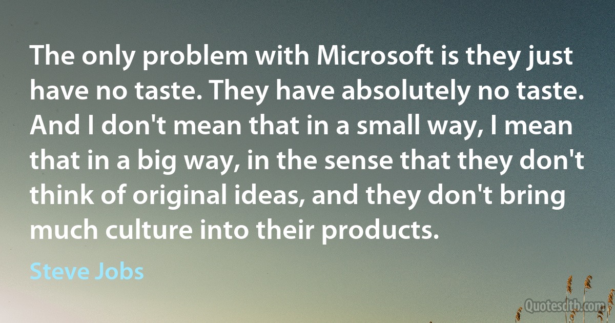 The only problem with Microsoft is they just have no taste. They have absolutely no taste. And I don't mean that in a small way, I mean that in a big way, in the sense that they don't think of original ideas, and they don't bring much culture into their products. (Steve Jobs)