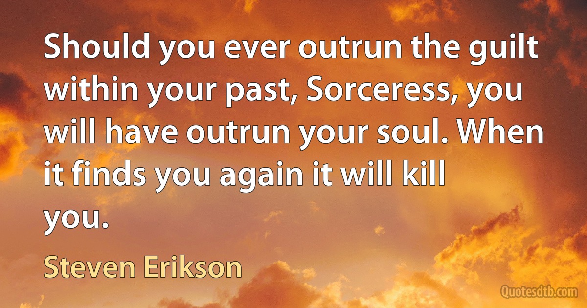 Should you ever outrun the guilt within your past, Sorceress, you will have outrun your soul. When it finds you again it will kill you. (Steven Erikson)