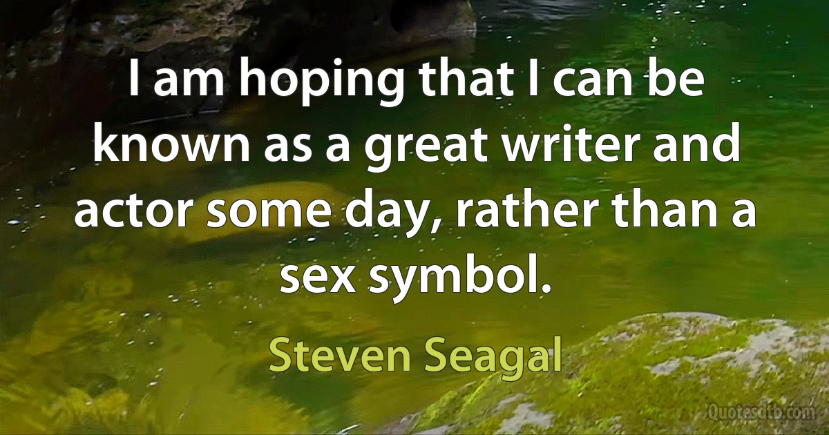 I am hoping that I can be known as a great writer and actor some day, rather than a sex symbol. (Steven Seagal)